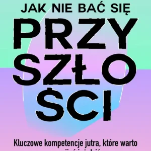 Jak nie bać się przyszłości Kluczowe kompetencje jutra, które warto rozwijać już dziś