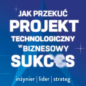 Jak przekuć projekt technologiczny w biznesowy sukces. Inżynier, lider, strateg